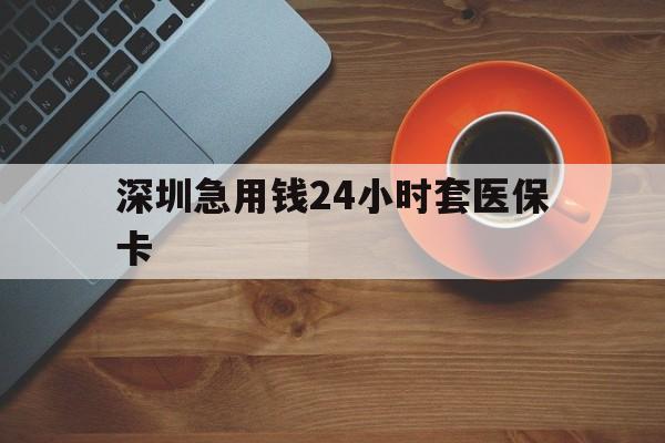 漳州深圳急用钱24小时套医保卡(深圳在线套医保卡联系方式)