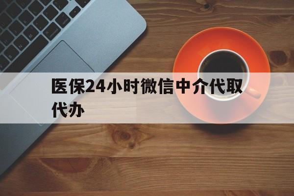漳州医保24小时微信中介代取代办(医保24小时微信中介代取代办怎么取消)