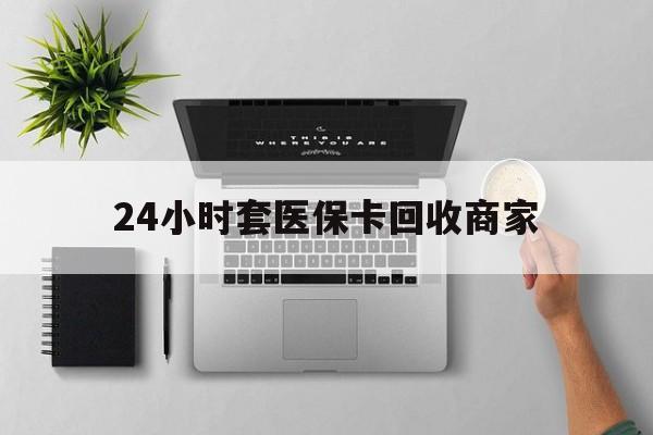 漳州24小时套医保卡回收商家(医保取现24小时微信)