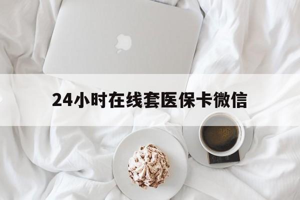 漳州24小时在线套医保卡微信(24小时在线套医保卡微信能用吗)