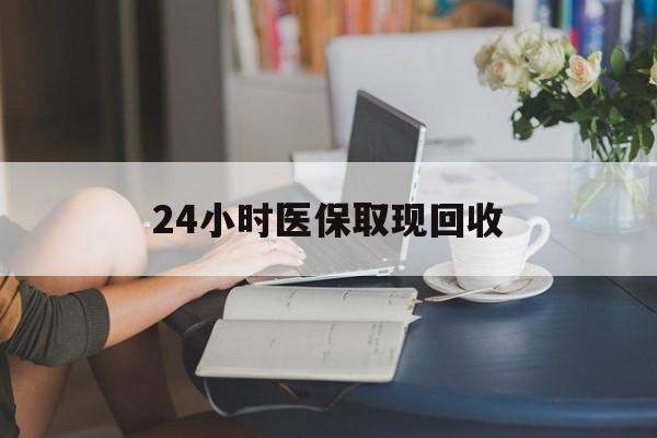 漳州24小时医保取现回收(医保提取24小时微信)
