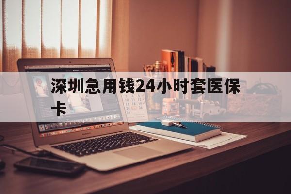 漳州深圳急用钱24小时套医保卡(深圳急用钱套医保卡联系方式)